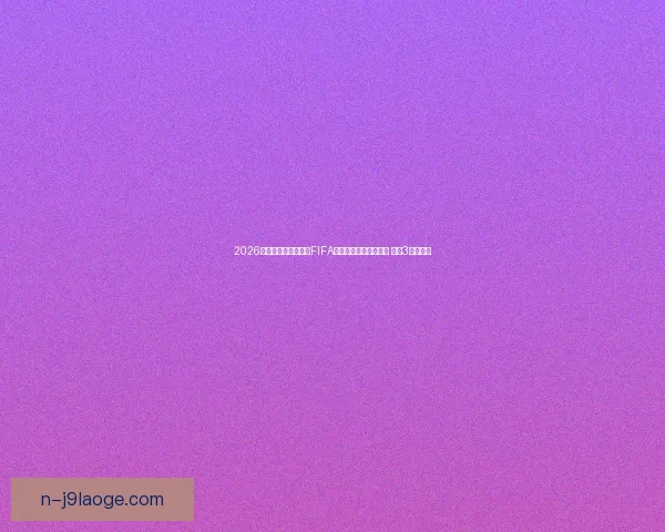 2026世界杯官方宣布举办FIFA系列赛为世界杯热身赛 预计3月底开赛